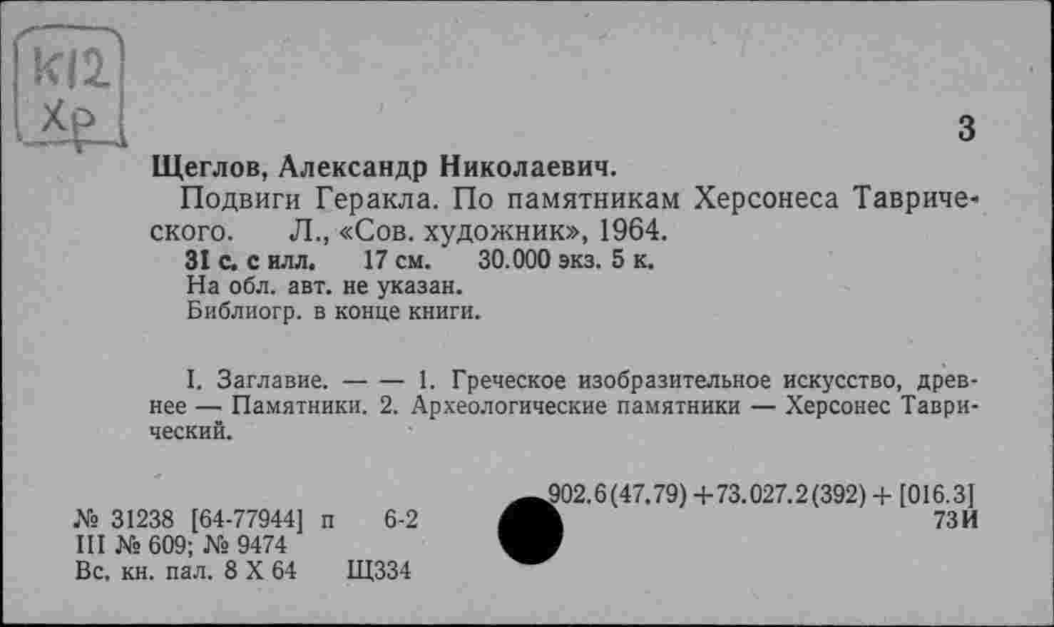 ﻿ИІ2
з
Щеглов, Александр Николаевич.
Подвиги Геракла. По памятникам Херсонеса Тавриче* ского. Л., «Сов. художник», 1964.
31 С. с илл. 17 см. 30.000 экз. 5 к.
На обл. авт. не указан.
Библиогр. в конце книги.
I. Заглавие.-----1. Греческое изобразительное искусство, древ-
нее —■ Памятники. 2. Археологические памятники — Херсонес Таврический.
№ 31238 [64-77944] п 6-2
III № 609; № 9474
Вс. кн. пал. 8 X 64	Щ334
,902.6(47.79) +73.027.2(392) + [016.3]
h	73И